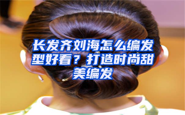 长发齐刘海怎么编发型好看？打造时尚甜美编发