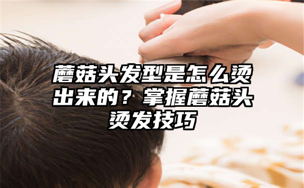 蘑菇头发型是怎么烫出来的？掌握蘑菇头烫发技巧