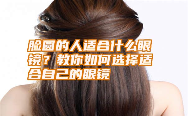 脸圆的人适合什么眼镜？教你如何选择适合自己的眼镜