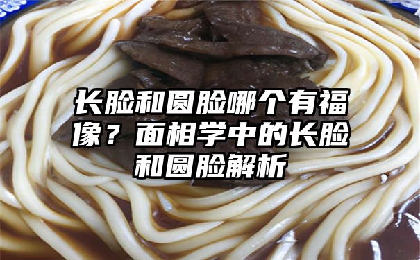 长脸和圆脸哪个有福像？面相学中的长脸和圆脸解析