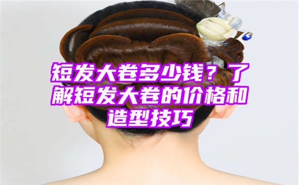 短发大卷多少钱？了解短发大卷的价格和造型技巧