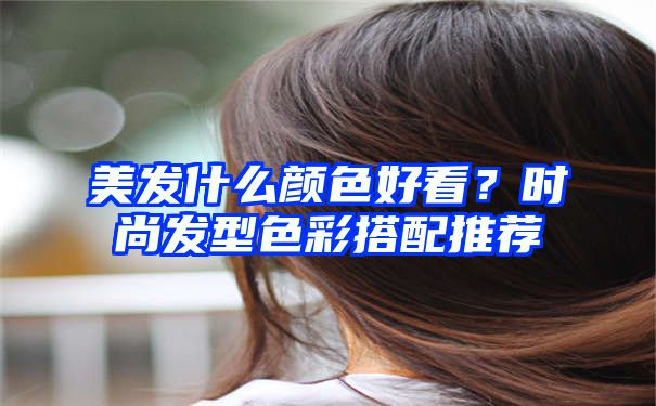 美发什么颜色好看？时尚发型色彩搭配推荐