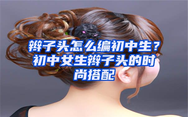 辫子头怎么编初中生？初中女生辫子头的时尚搭配