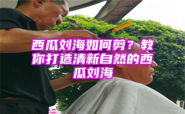 西瓜刘海如何剪？教你打造清新自然的西瓜刘海