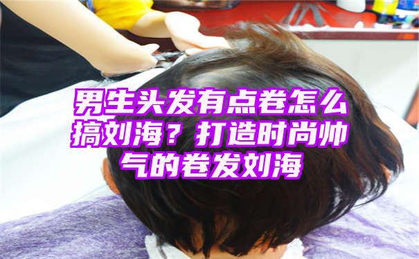 男生头发有点卷怎么搞刘海？打造时尚帅气的卷发刘海