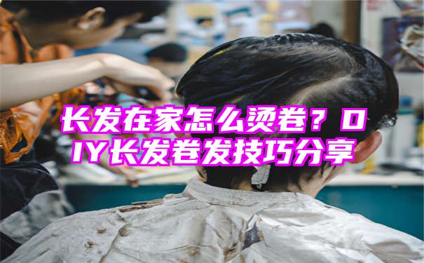 长发在家怎么烫卷？DIY长发卷发技巧分享