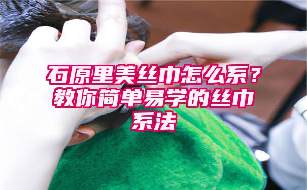 石原里美丝巾怎么系？教你简单易学的丝巾系法