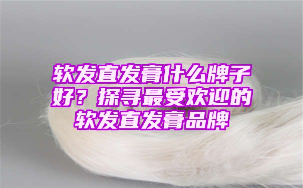 软发直发膏什么牌子好？探寻最受欢迎的软发直发膏品牌