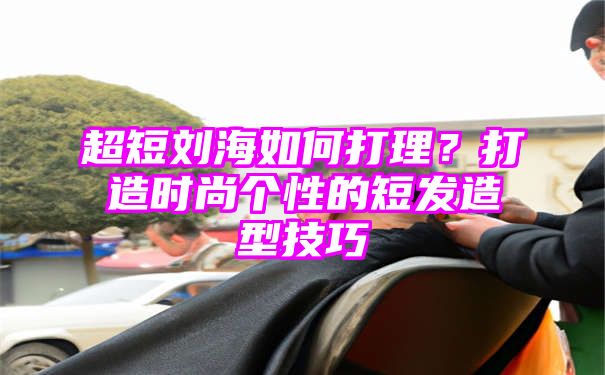 超短刘海如何打理？打造时尚个性的短发造型技巧