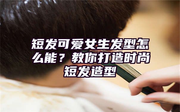 短发可爱女生发型怎么能？教你打造时尚短发造型