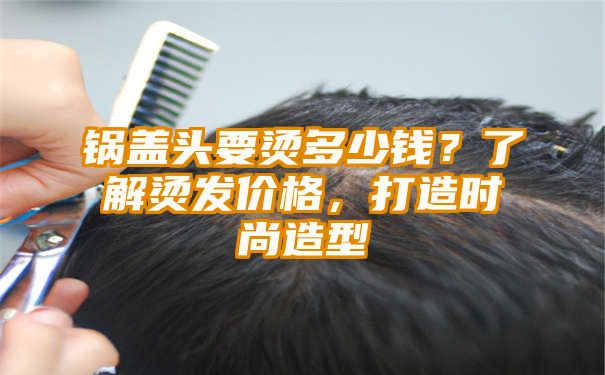 锅盖头要烫多少钱？了解烫发价格，打造时尚造型