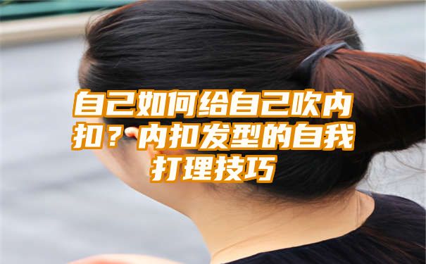 自己如何给自己吹内扣？内扣发型的自我打理技巧