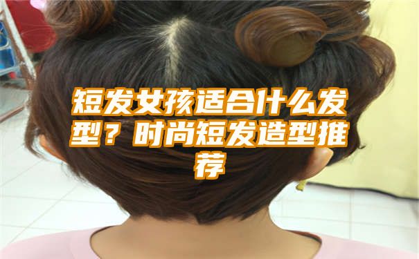 短发女孩适合什么发型？时尚短发造型推荐