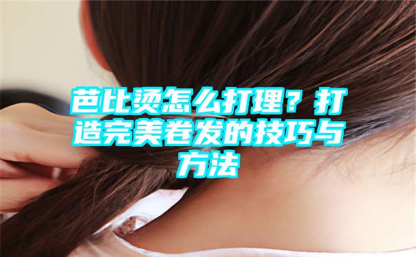 芭比烫怎么打理？打造完美卷发的技巧与方法