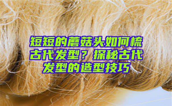 短短的蘑菇头如何梳古代发型？探秘古代发型的造型技巧