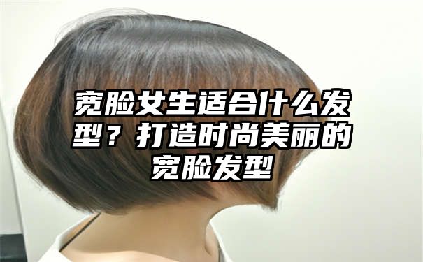 宽脸女生适合什么发型？打造时尚美丽的宽脸发型