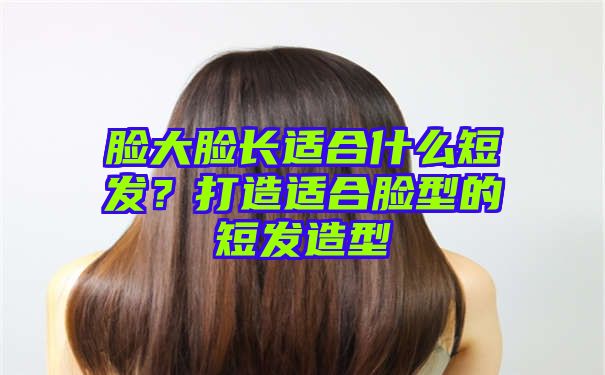 脸大脸长适合什么短发？打造适合脸型的短发造型