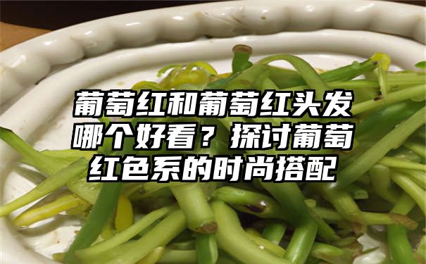 葡萄红和葡萄红头发哪个好看？探讨葡萄红色系的时尚搭配