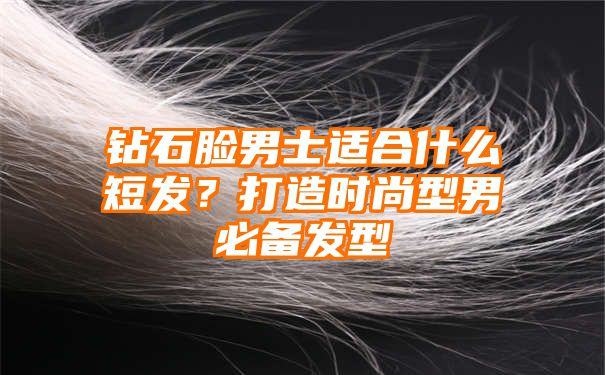 钻石脸男士适合什么短发？打造时尚型男必备发型