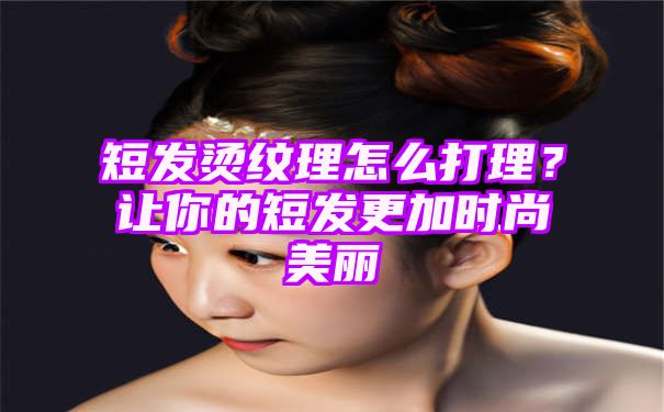 短发烫纹理怎么打理？让你的短发更加时尚美丽