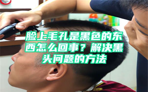 脸上毛孔是黑色的东西怎么回事？解决黑头问题的方法