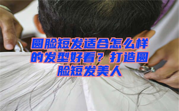 圆脸短发适合怎么样的发型好看？打造圆脸短发美人