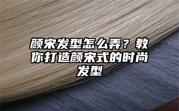 颜宋发型怎么弄？教你打造颜宋式的时尚发型