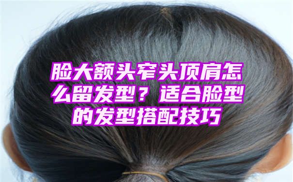 脸大额头窄头顶肩怎么留发型？适合脸型的发型搭配技巧