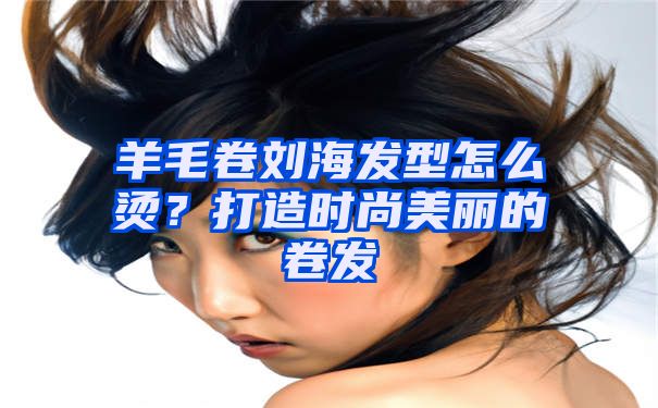 羊毛卷刘海发型怎么烫？打造时尚美丽的卷发