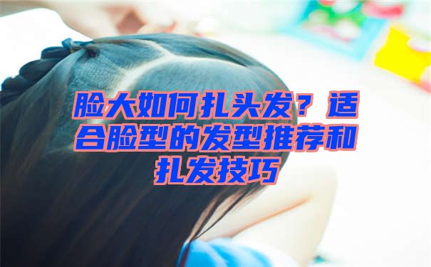 脸大如何扎头发？适合脸型的发型推荐和扎发技巧