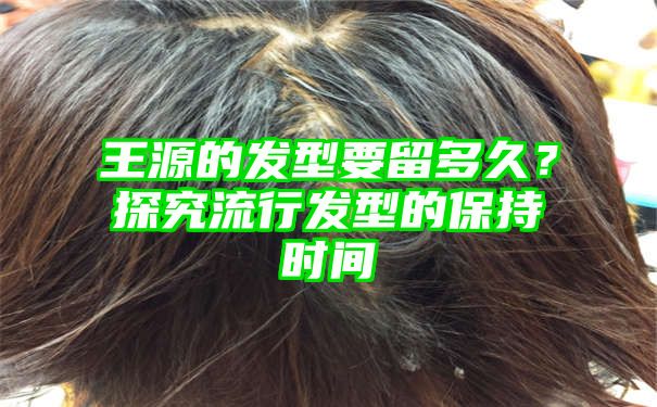 王源的发型要留多久？探究流行发型的保持时间