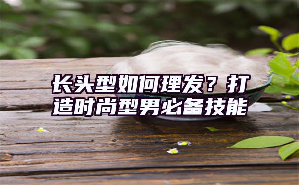 长头型如何理发？打造时尚型男必备技能