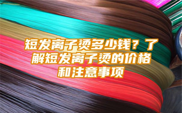 短发离子烫多少钱？了解短发离子烫的价格和注意事项