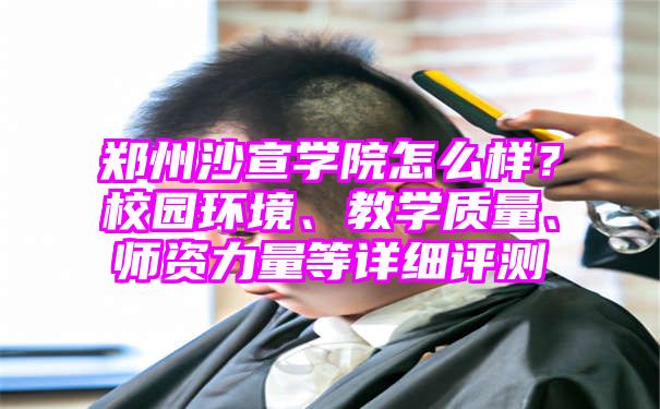 郑州沙宣学院怎么样？校园环境、教学质量、师资力量等详细评测