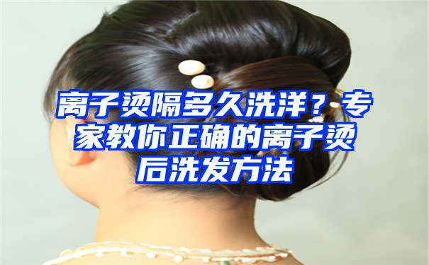 离子烫隔多久洗洋？专家教你正确的离子烫后洗发方法