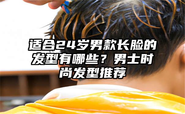 适合24岁男款长脸的发型有哪些？男士时尚发型推荐