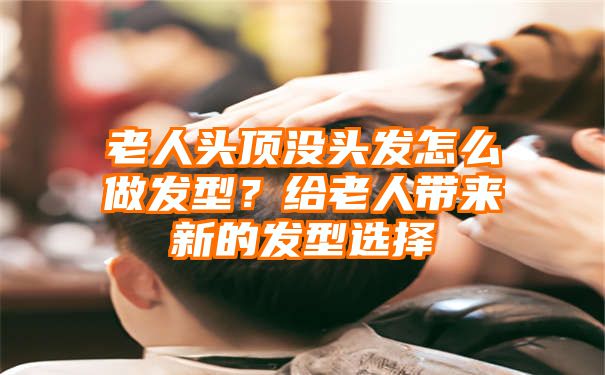 老人头顶没头发怎么做发型？给老人带来新的发型选择