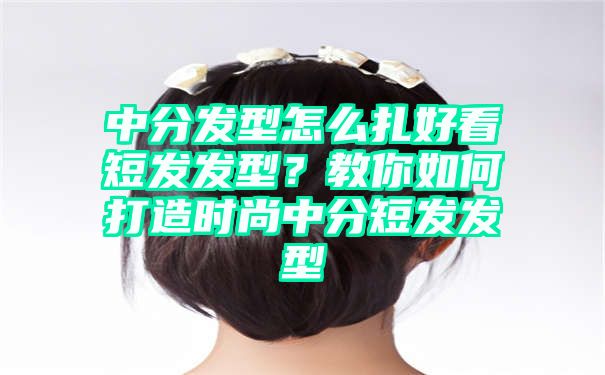 中分发型怎么扎好看短发发型？教你如何打造时尚中分短发发型