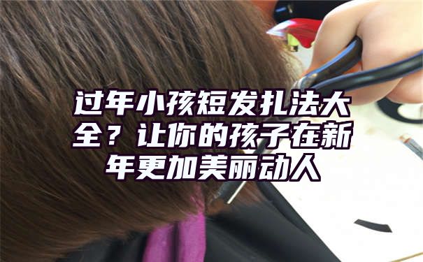 过年小孩短发扎法大全？让你的孩子在新年更加美丽动人