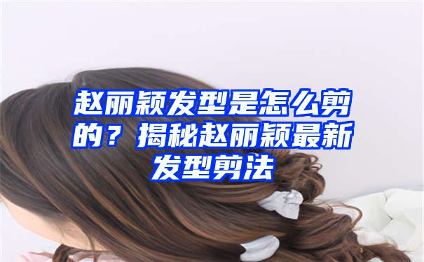 赵丽颖发型是怎么剪的？揭秘赵丽颖最新发型剪法