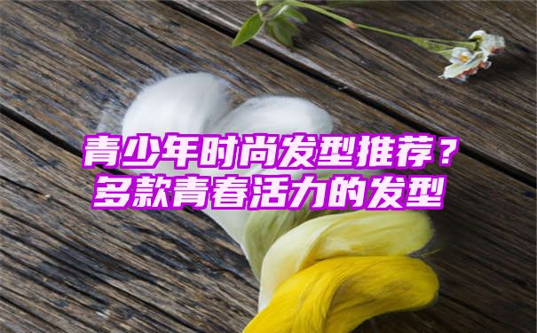 青少年时尚发型推荐？多款青春活力的发型