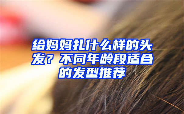 给妈妈扎什么样的头发？不同年龄段适合的发型推荐