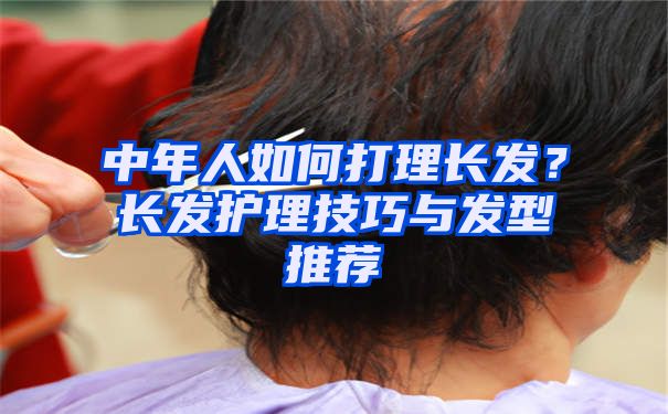 中年人如何打理长发？长发护理技巧与发型推荐