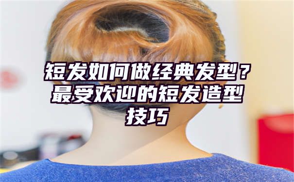 短发如何做经典发型？最受欢迎的短发造型技巧