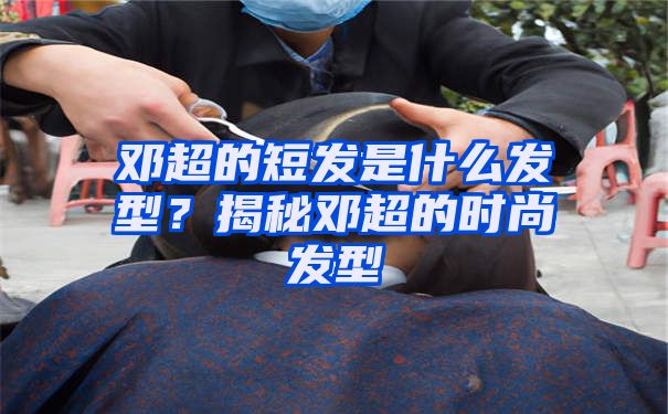 邓超的短发是什么发型？揭秘邓超的时尚发型