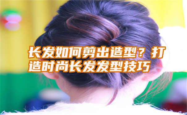 长发如何剪出造型？打造时尚长发发型技巧