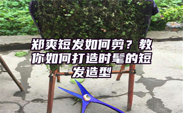 郑爽短发如何剪？教你如何打造时髦的短发造型