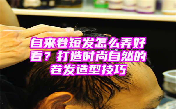 自来卷短发怎么弄好看？打造时尚自然的卷发造型技巧