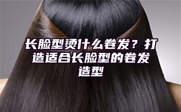 长脸型烫什么卷发？打造适合长脸型的卷发造型