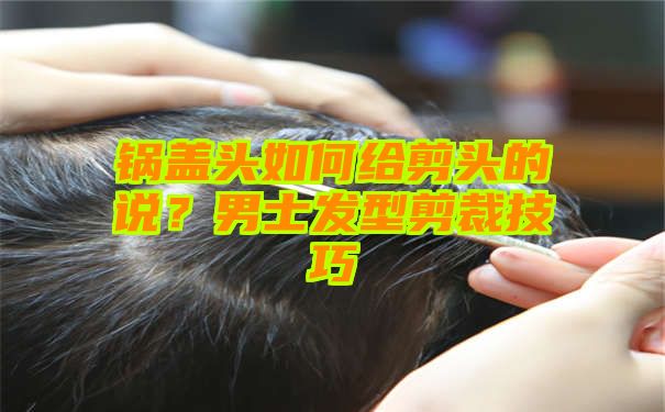 锅盖头如何给剪头的说？男士发型剪裁技巧